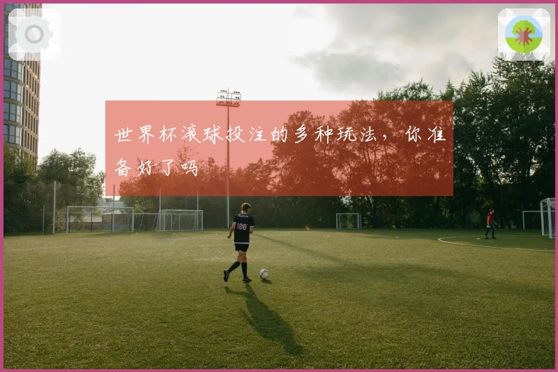 世界杯滚球投注的多种玩法，你准备好了吗